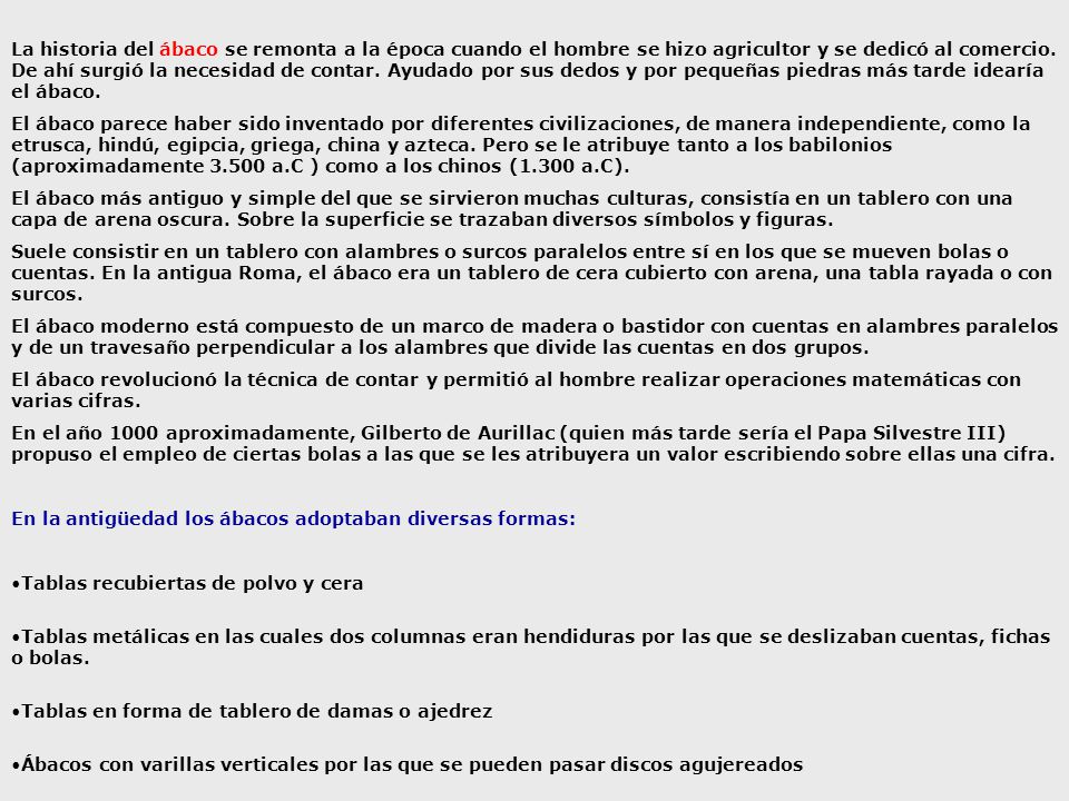 La historia del ábaco se remonta a la época cuando el hombre se hizo agricultor y se dedicó al comercio. De ahí surgió la necesidad de contar. Ayudado por sus dedos y por pequeñas piedras más tarde idearía el ábaco.