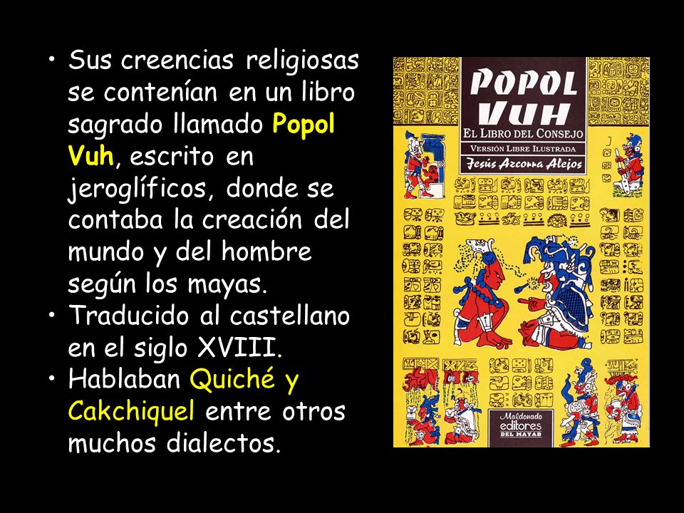 Sus creencias religiosas se contenían en un libro sagrado llamado Popol Vuh, escrito en jeroglíficos, donde se contaba la creación del mundo y del hombre según los mayas.
