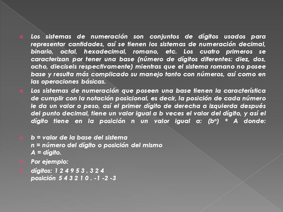 Los sistemas de numeración son conjuntos de dígitos usados para representar cantidades, así se tienen los sistemas de numeración decimal, binario, octal, hexadecimal, romano, etc. Los cuatro primeros se caracterizan por tener una base (número de dígitos diferentes: diez, dos, ocho, dieciseis respectivamente) mientras que el sistema romano no posee base y resulta más complicado su manejo tanto con números, así como en las operaciones básicas.