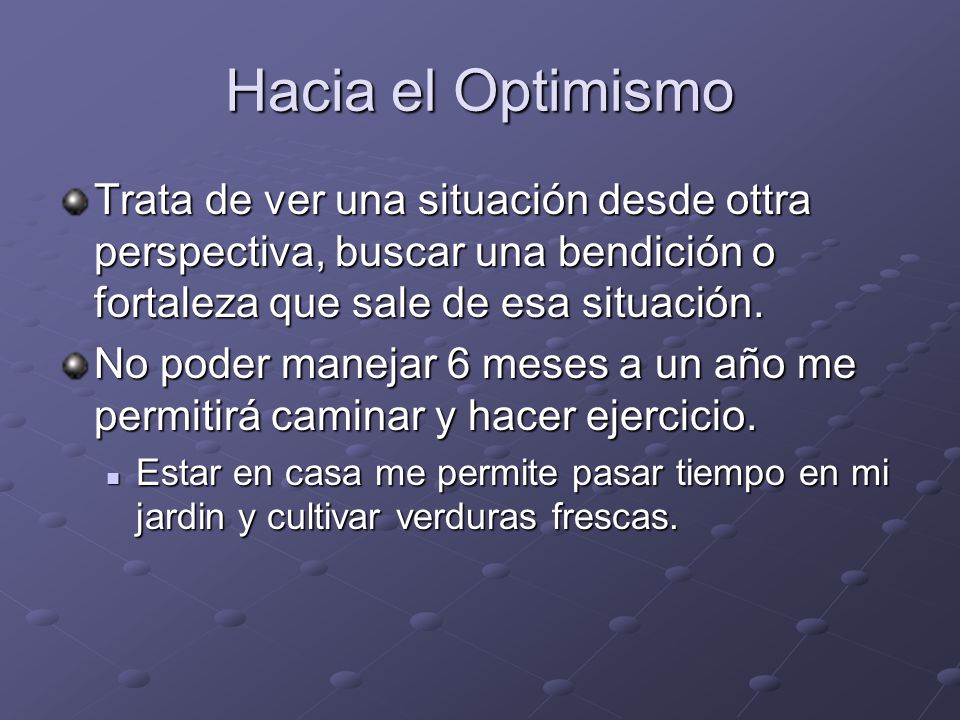 Hacia el Optimismo Trata de ver una situación desde ottra perspectiva, buscar una bendición o fortaleza que sale de esa situación.