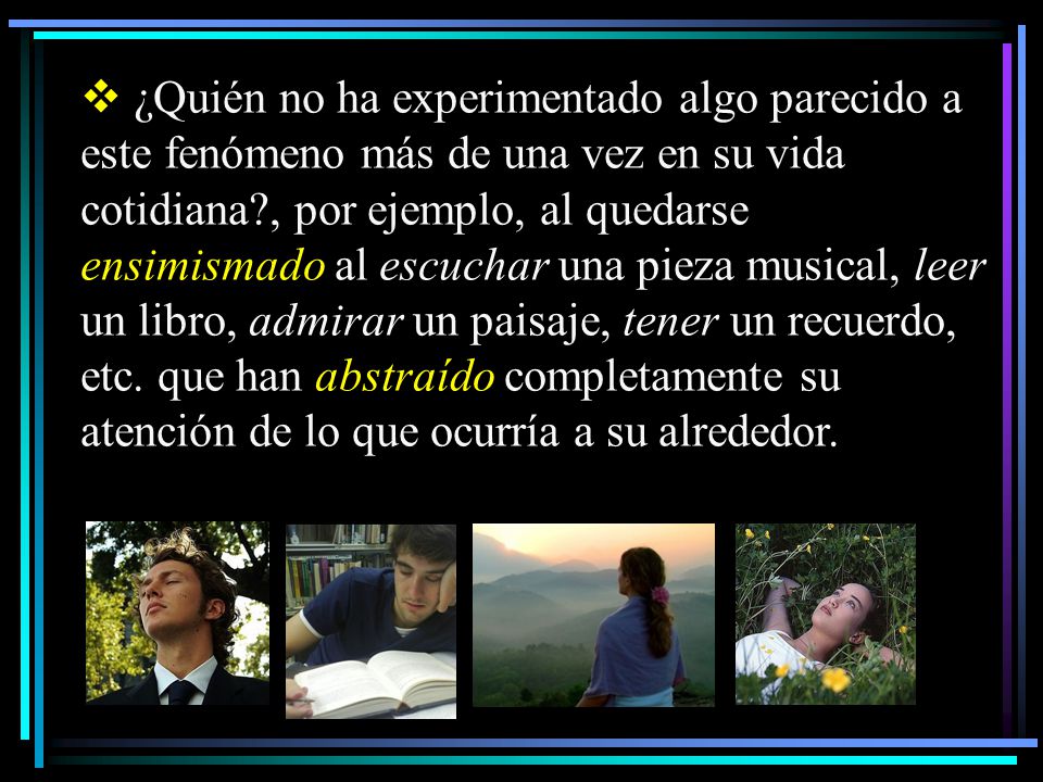 ¿Quién no ha experimentado algo parecido a este fenómeno más de una vez en su vida cotidiana , por ejemplo, al quedarse ensimismado al escuchar una pieza musical, leer un libro, admirar un paisaje, tener un recuerdo, etc. que han abstraído completamente su atención de lo que ocurría a su alrededor.