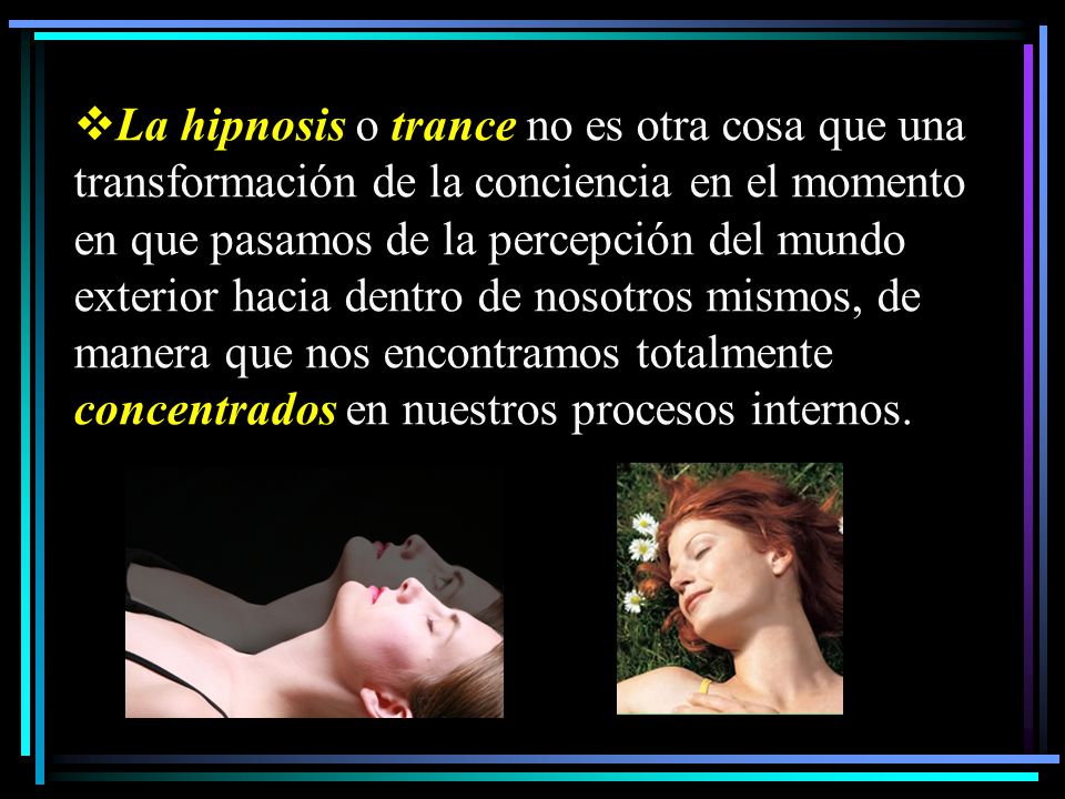 La hipnosis o trance no es otra cosa que una transformación de la conciencia en el momento en que pasamos de la percepción del mundo exterior hacia dentro de nosotros mismos, de manera que nos encontramos totalmente concentrados en nuestros procesos internos.