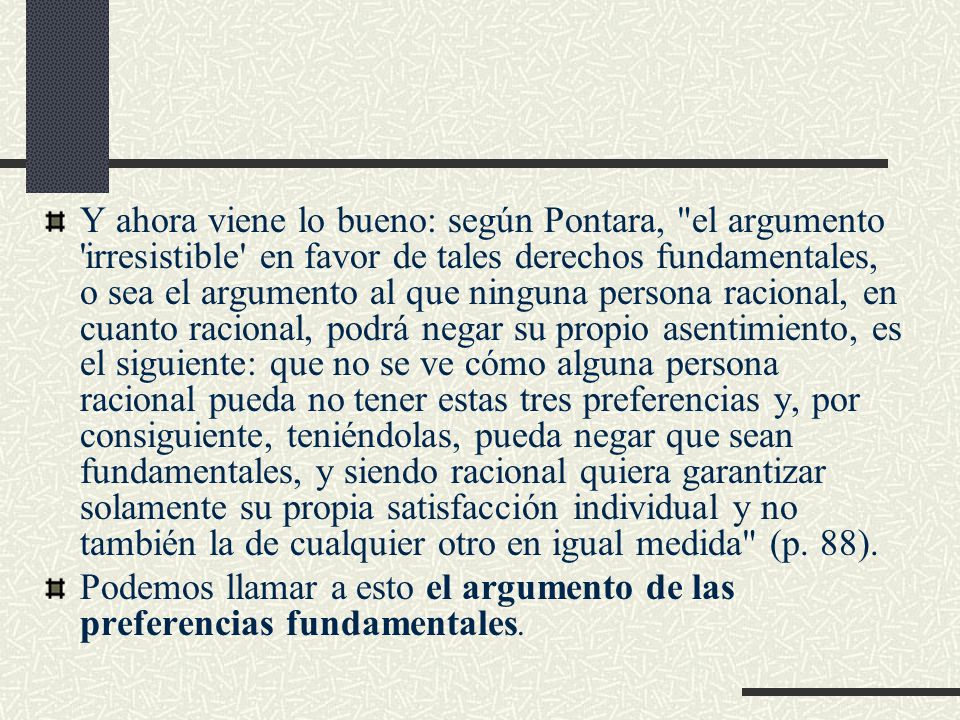 Y ahora viene lo bueno: según Pontara, el argumento irresistible en favor de tales derechos fundamentales, o sea el argumento al que ninguna persona racional, en cuanto racional, podrá negar su propio asentimiento, es el siguiente: que no se ve cómo alguna persona racional pueda no tener estas tres preferencias y, por consiguiente, teniéndolas, pueda negar que sean fundamentales, y siendo racional quiera garantizar solamente su propia satisfacción individual y no también la de cualquier otro en igual medida (p. 88).