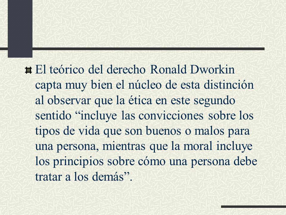 El teórico del derecho Ronald Dworkin capta muy bien el núcleo de esta distinción al observar que la ética en este segundo sentido incluye las convicciones sobre los tipos de vida que son buenos o malos para una persona, mientras que la moral incluye los principios sobre cómo una persona debe tratar a los demás .
