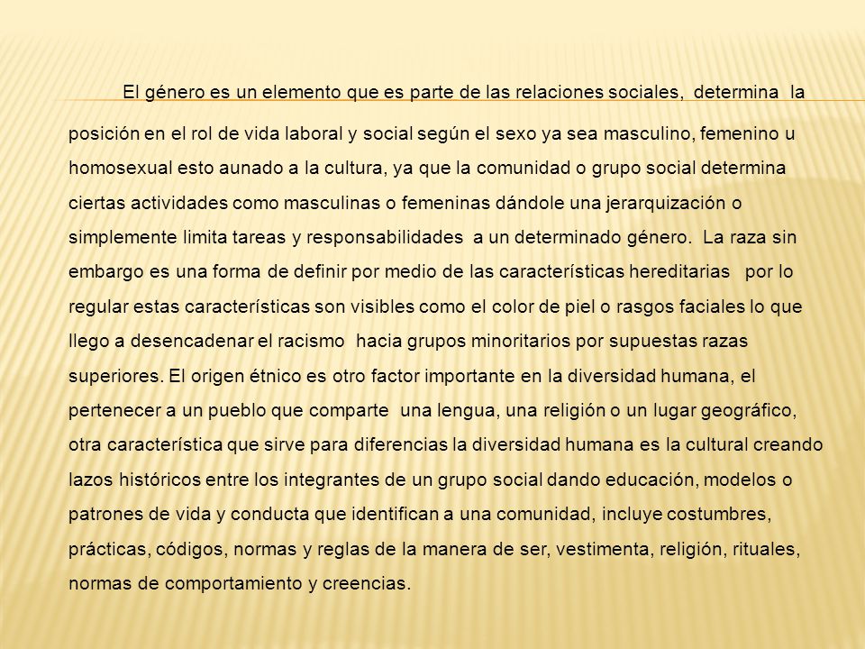 El género es un elemento que es parte de las relaciones sociales, determina la posición en el rol de vida laboral y social según el sexo ya sea masculino, femenino u homosexual esto aunado a la cultura, ya que la comunidad o grupo social determina ciertas actividades como masculinas o femeninas dándole una jerarquización o simplemente limita tareas y responsabilidades a un determinado género.