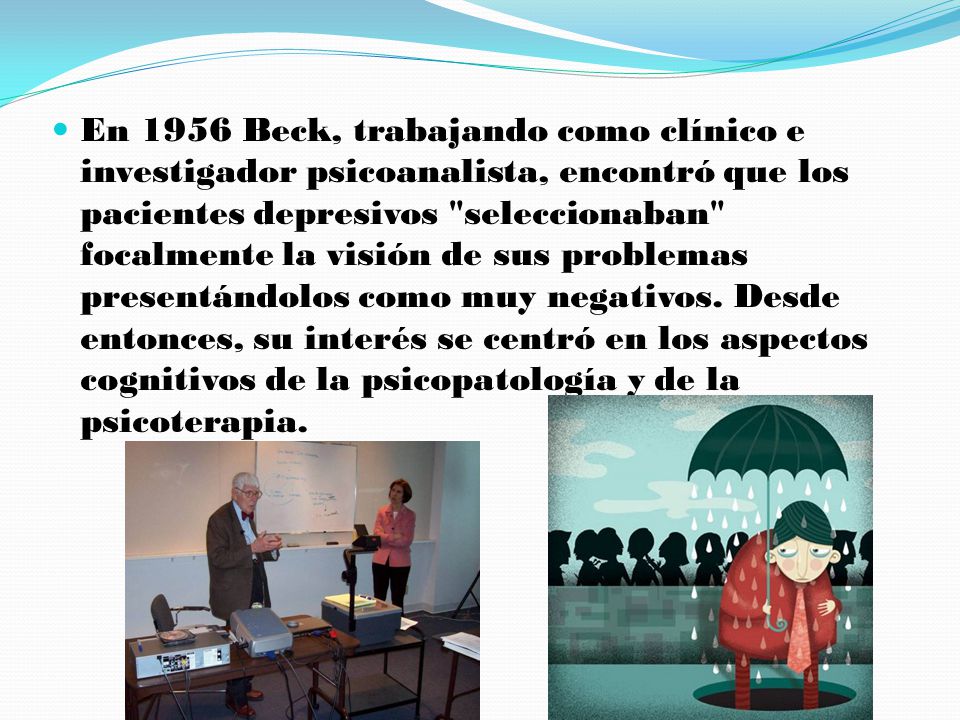 En 1956 Beck, trabajando como clínico e investigador psicoanalista, encontró que los pacientes depresivos seleccionaban focalmente la visión de sus problemas presentándolos como muy negativos.