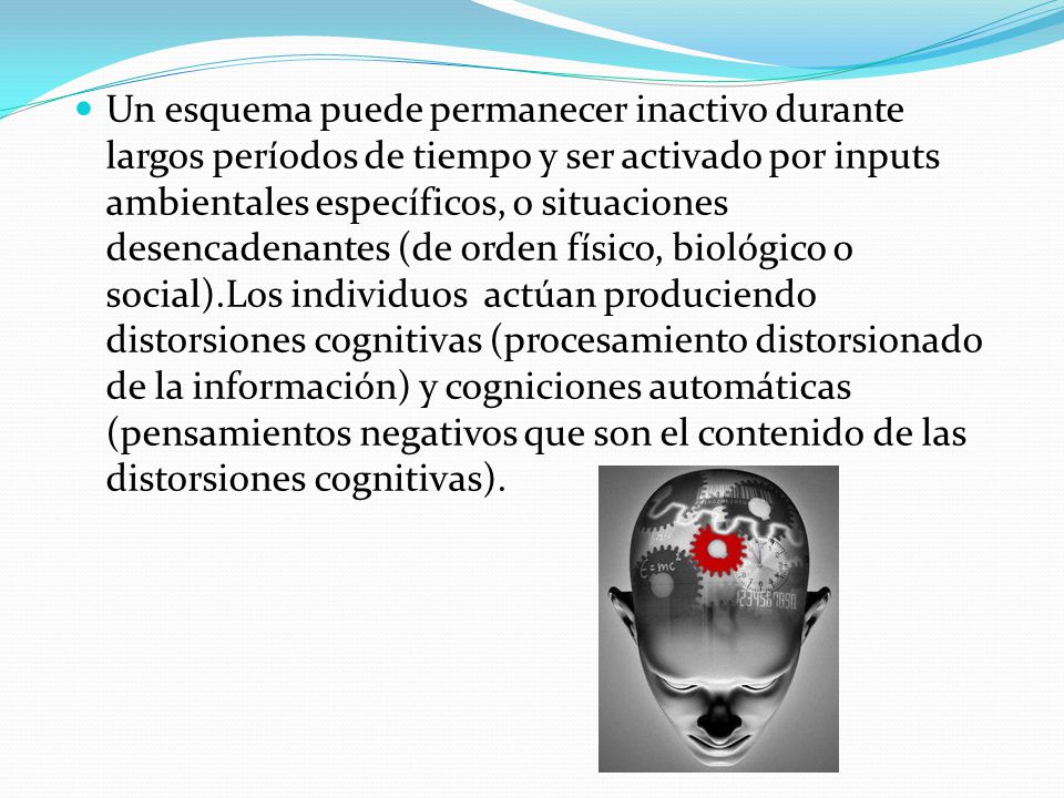 Un esquema puede permanecer inactivo durante largos períodos de tiempo y ser activado por inputs ambientales específicos, o situaciones desencadenantes (de orden físico, biológico o social).Los individuos actúan produciendo distorsiones cognitivas (procesamiento distorsionado de la información) y cogniciones automáticas (pensamientos negativos que son el contenido de las distorsiones cognitivas).