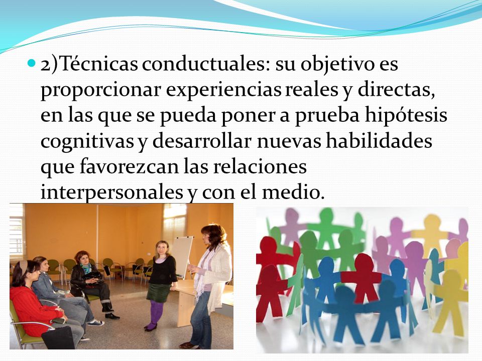 2)Técnicas conductuales: su objetivo es proporcionar experiencias reales y directas, en las que se pueda poner a prueba hipótesis cognitivas y desarrollar nuevas habilidades que favorezcan las relaciones interpersonales y con el medio.