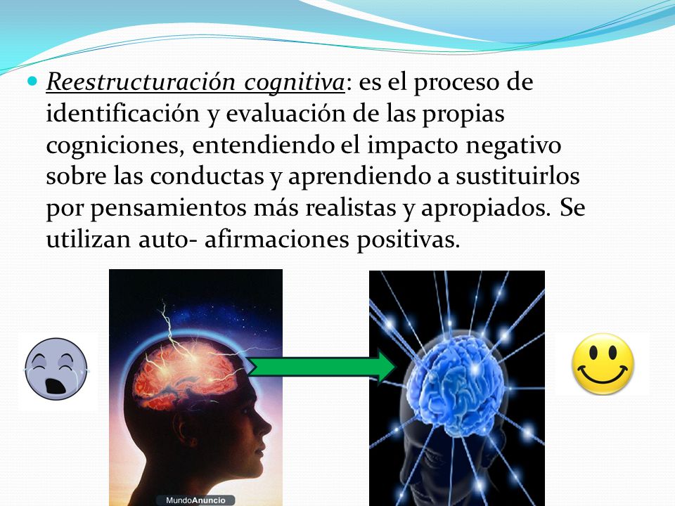 Reestructuración cognitiva: es el proceso de identificación y evaluación de las propias cogniciones, entendiendo el impacto negativo sobre las conductas y aprendiendo a sustituirlos por pensamientos más realistas y apropiados.