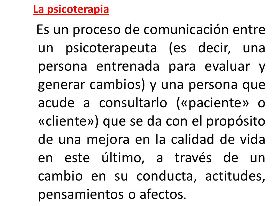 La psicoterapia Es un proceso de comunicación entre un psicoterapeuta (es decir, una persona entrenada para evaluar y generar cambios) y una persona que acude a consultarlo («paciente» o «cliente») que se da con el propósito de una mejora en la calidad de vida en este último, a través de un cambio en su conducta, actitudes, pensamientos o afectos.