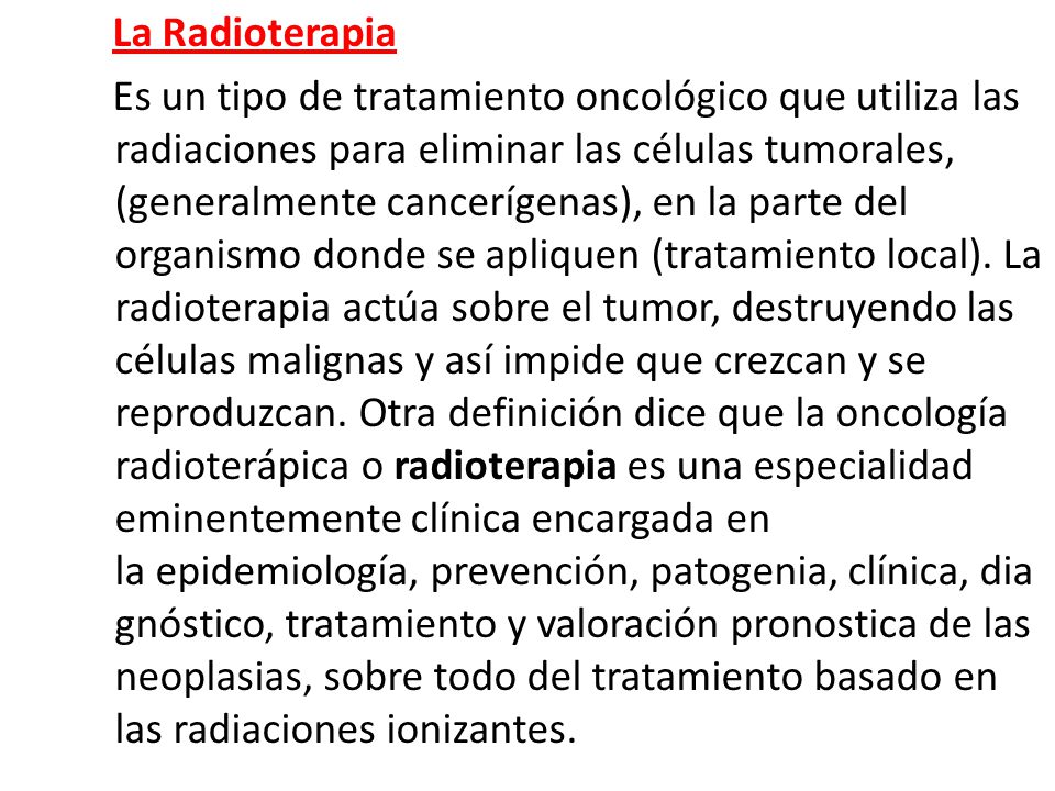 La Radioterapia Es un tipo de tratamiento oncológico que utiliza las radiaciones para eliminar las células tumorales, (generalmente cancerígenas), en la parte del organismo donde se apliquen (tratamiento local).