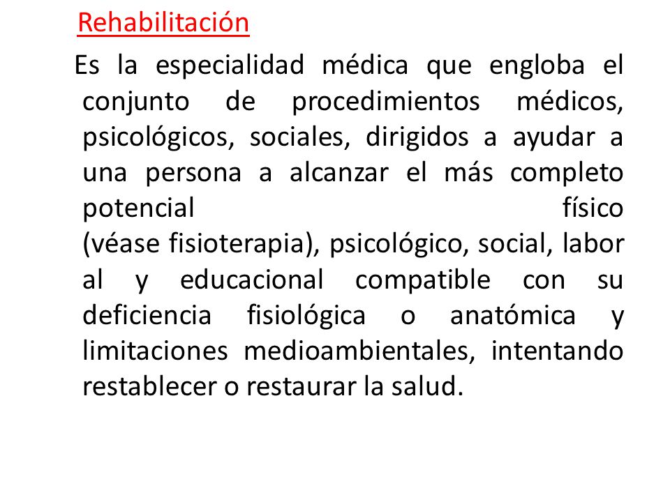 Rehabilitación Es la especialidad médica que engloba el conjunto de procedimientos médicos, psicológicos, sociales, dirigidos a ayudar a una persona a alcanzar el más completo potencial físico (véase fisioterapia), psicológico, social, laboral y educacional compatible con su deficiencia fisiológica o anatómica y limitaciones medioambientales, intentando restablecer o restaurar la salud.