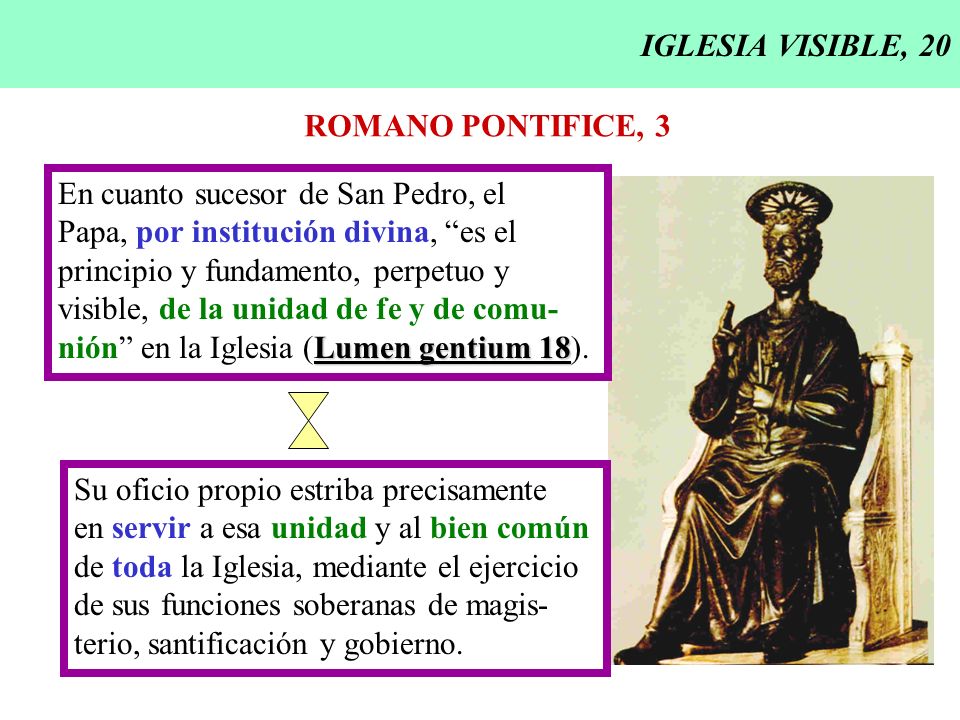 IGLESIA VISIBLE, 20 ROMANO PONTIFICE, 3. En cuanto sucesor de San Pedro, el. Papa, por institución divina, es el.