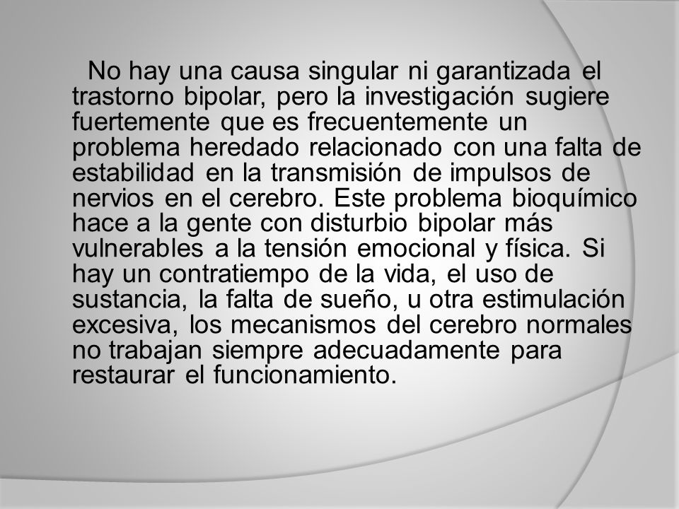 No hay una causa singular ni garantizada el trastorno bipolar, pero la investigación sugiere fuertemente que es frecuentemente un problema heredado relacionado con una falta de estabilidad en la transmisión de impulsos de nervios en el cerebro.