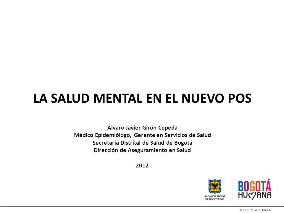 LA SALUD MENTAL EN EL NUEVO POS Álvaro Javier Girón Cepeda Médico Epidemiólogo, Gerente en Servicios de Salud Secretaría Distrital de Salud de Bogotá Dirección de Aseguramiento en Salud 2012