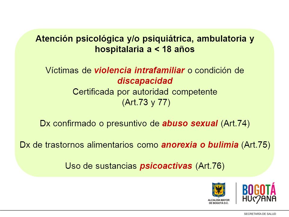 Atención psicológica y/o psiquiátrica, ambulatoria y hospitalaria a < 18 años Víctimas de violencia intrafamiliar o condición de discapacidad Certificada por autoridad competente (Art.73 y 77) Dx confirmado o presuntivo de abuso sexual (Art.74) Dx de trastornos alimentarios como anorexia o bulimia (Art.75) Uso de sustancias psicoactivas (Art.76)