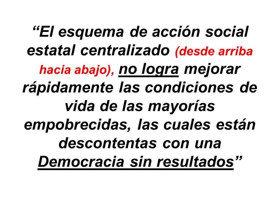 El esquema de acción social estatal centralizado (desde arriba hacia abajo), no logra mejorar rápidamente las condiciones de vida de las mayorías empobrecidas, las cuales están descontentas con una Democracia sin resultados