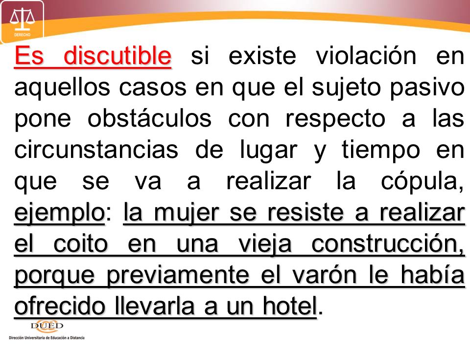 Es discutible si existe violación en aquellos casos en que el sujeto pasivo pone obstáculos con respecto a las circunstancias de lugar y tiempo en que se va a realizar la cópula, ejemplo: la mujer se resiste a realizar el coito en una vieja construcción, porque previamente el varón le había ofrecido llevarla a un hotel.