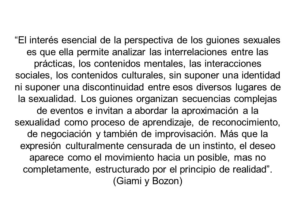 El interés esencial de la perspectiva de los guiones sexuales es que ella permite analizar las interrelaciones entre las prácticas, los contenidos mentales, las interacciones sociales, los contenidos culturales, sin suponer una identidad ni suponer una discontinuidad entre esos diversos lugares de la sexualidad.