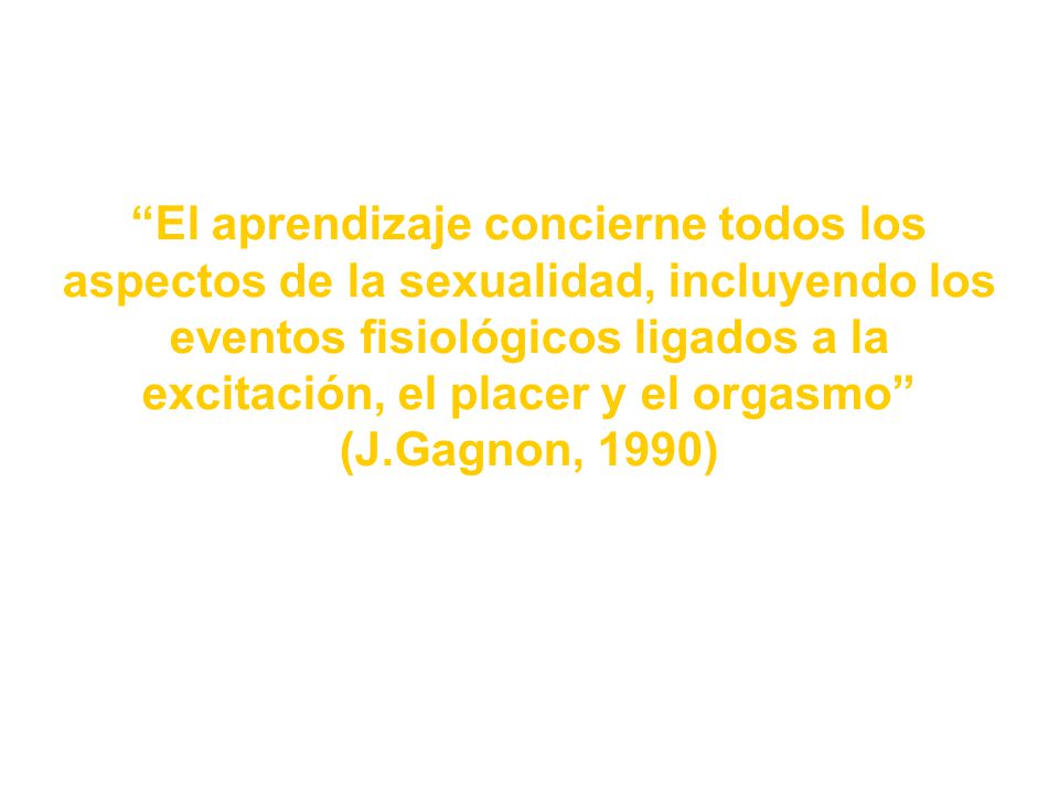 El aprendizaje concierne todos los aspectos de la sexualidad, incluyendo los eventos fisiológicos ligados a la excitación, el placer y el orgasmo (J.Gagnon, 1990)
