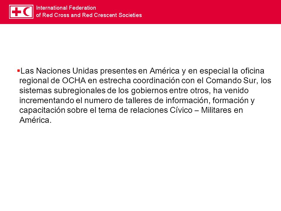 Las Naciones Unidas presentes en América y en especial la oficina regional de OCHA en estrecha coordinación con el Comando Sur, los sistemas subregionales de los gobiernos entre otros, ha venido incrementando el numero de talleres de información, formación y capacitación sobre el tema de relaciones Cívico – Militares en América.