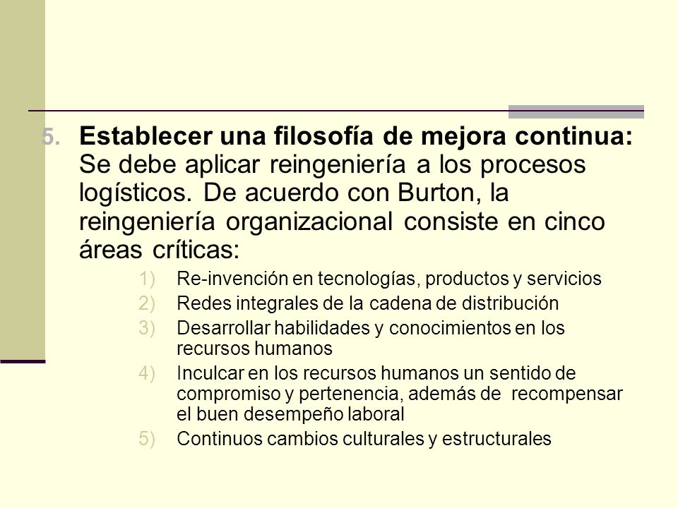 Establecer una filosofía de mejora continua: Se debe aplicar reingeniería a los procesos logísticos. De acuerdo con Burton, la reingeniería organizacional consiste en cinco áreas críticas: