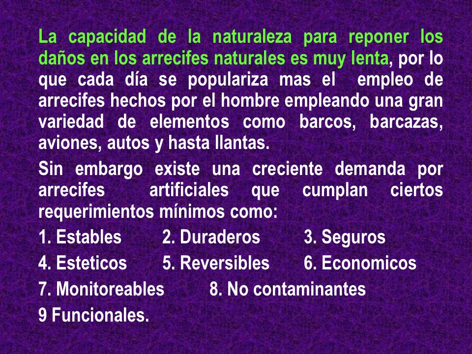 La capacidad de la naturaleza para reponer los daños en los arrecifes naturales es muy lenta, por lo que cada día se populariza mas el empleo de arrecifes hechos por el hombre empleando una gran variedad de elementos como barcos, barcazas, aviones, autos y hasta llantas.