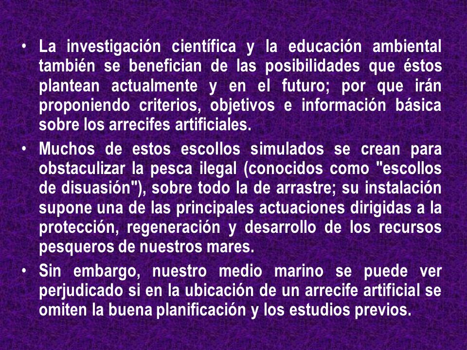 La investigación científica y la educación ambiental también se benefician de las posibilidades que éstos plantean actualmente y en el futuro; por que irán proponiendo criterios, objetivos e información básica sobre los arrecifes artificiales.
