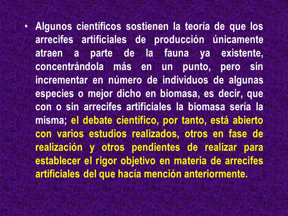 Algunos científicos sostienen la teoría de que los arrecifes artificiales de producción únicamente atraen a parte de la fauna ya existente, concentrándola más en un punto, pero sin incrementar en número de individuos de algunas especies o mejor dicho en biomasa, es decir, que con o sin arrecifes artificiales la biomasa sería la misma; el debate científico, por tanto, está abierto con varios estudios realizados, otros en fase de realización y otros pendientes de realizar para establecer el rigor objetivo en materia de arrecifes artificiales del que hacía mención anteriormente.