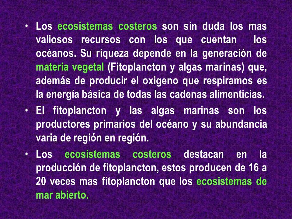 Los ecosistemas costeros son sin duda los mas valiosos recursos con los que cuentan los océanos. Su riqueza depende en la generación de materia vegetal (Fitoplancton y algas marinas) que, además de producir el oxigeno que respiramos es la energía básica de todas las cadenas alimenticias.