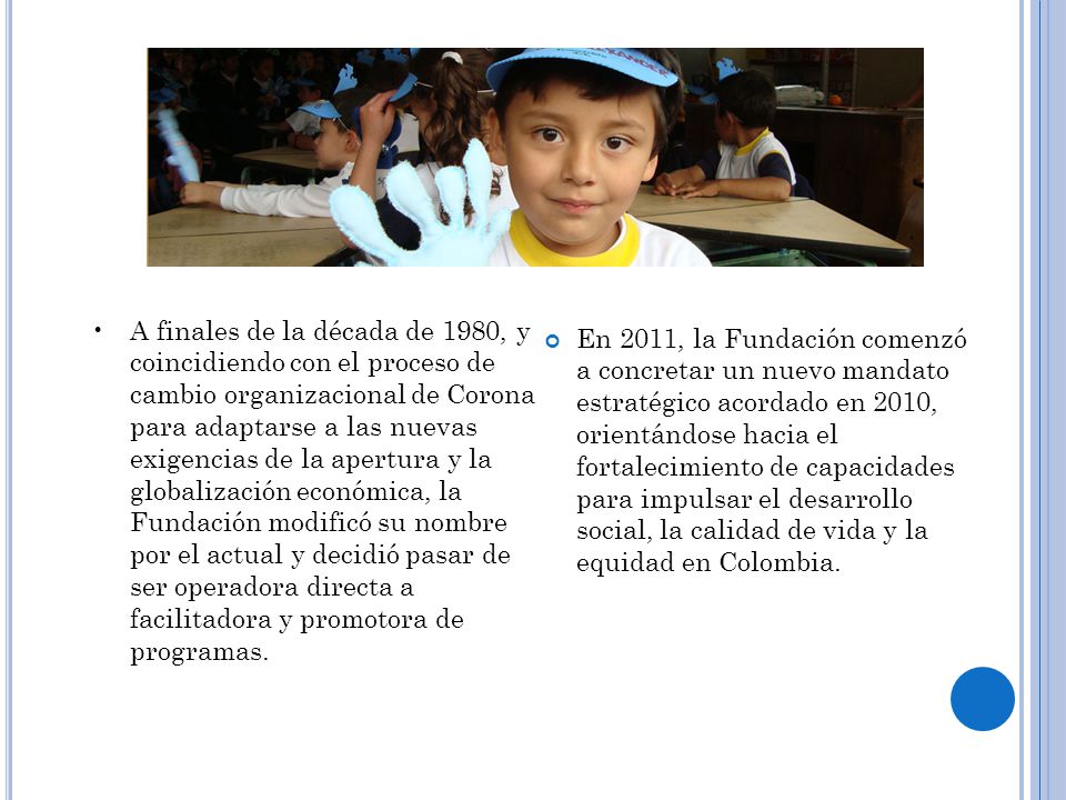 A finales de la década de 1980, y coincidiendo con el proceso de cambio organizacional de Corona para adaptarse a las nuevas exigencias de la apertura y la globalización económica, la Fundación modificó su nombre por el actual y decidió pasar de ser operadora directa a facilitadora y promotora de programas.