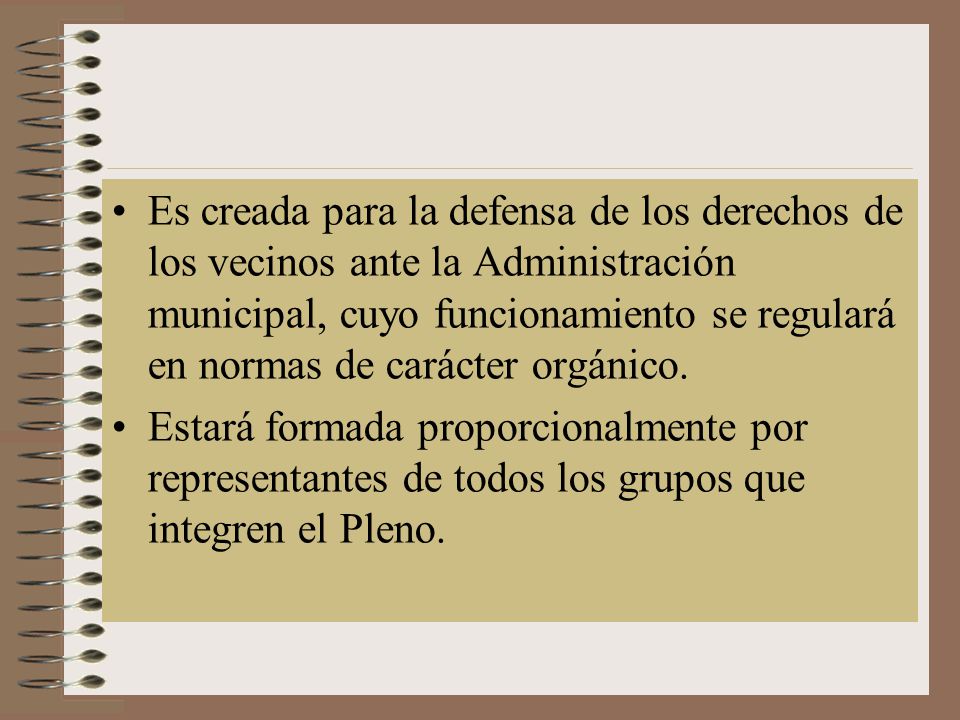 Es creada para la defensa de los derechos de los vecinos ante la Administración municipal, cuyo funcionamiento se regulará en normas de carácter orgánico.