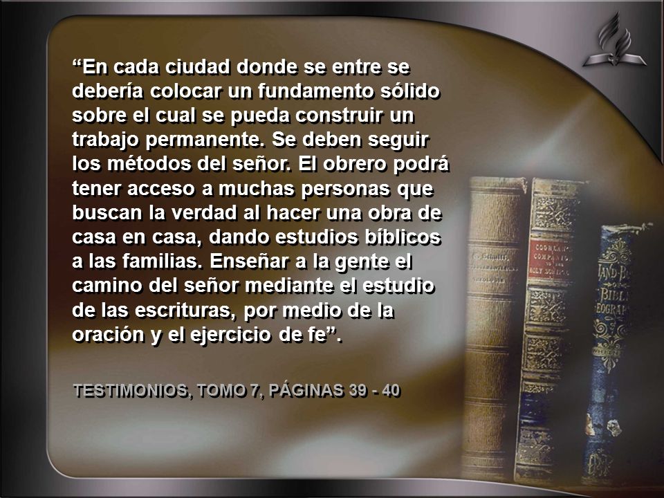 En cada ciudad donde se entre se debería colocar un fundamento sólido sobre el cual se pueda construir un trabajo permanente. Se deben seguir los métodos del señor. El obrero podrá tener acceso a muchas personas que buscan la verdad al hacer una obra de casa en casa, dando estudios bíblicos a las familias. Enseñar a la gente el camino del señor mediante el estudio de las escrituras, por medio de la oración y el ejercicio de fe .