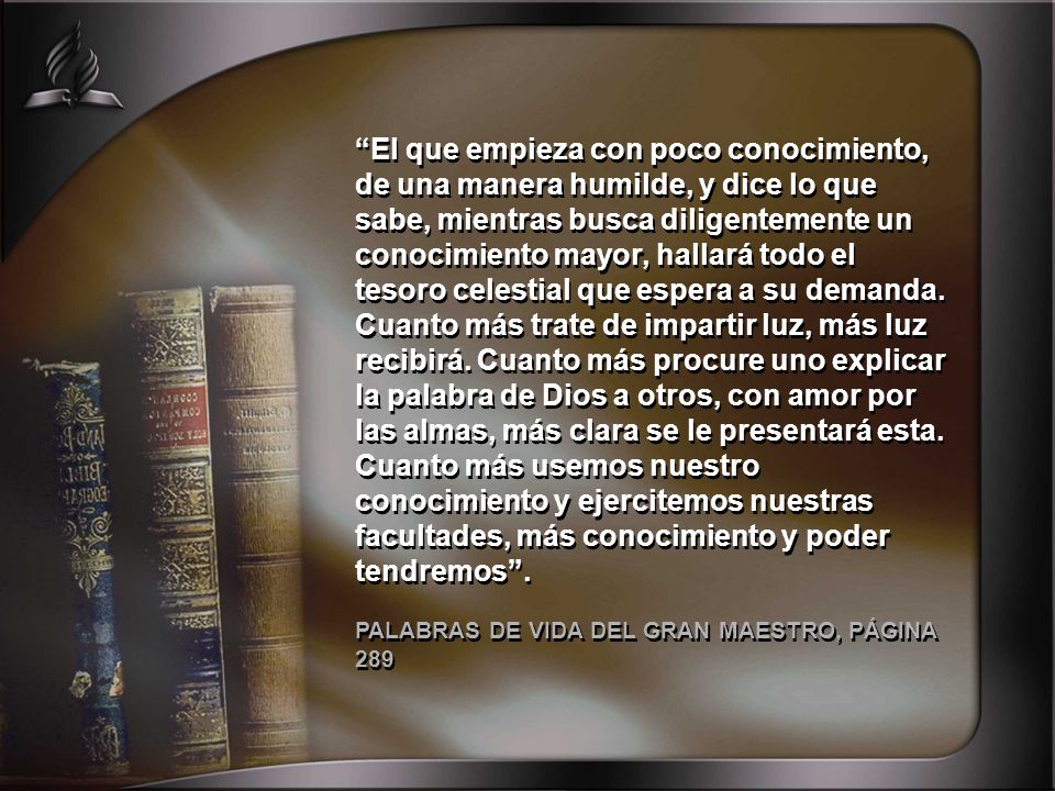 El que empieza con poco conocimiento, de una manera humilde, y dice lo que sabe, mientras busca diligentemente un conocimiento mayor, hallará todo el tesoro celestial que espera a su demanda. Cuanto más trate de impartir luz, más luz recibirá. Cuanto más procure uno explicar la palabra de Dios a otros, con amor por las almas, más clara se le presentará esta. Cuanto más usemos nuestro conocimiento y ejercitemos nuestras facultades, más conocimiento y poder tendremos .