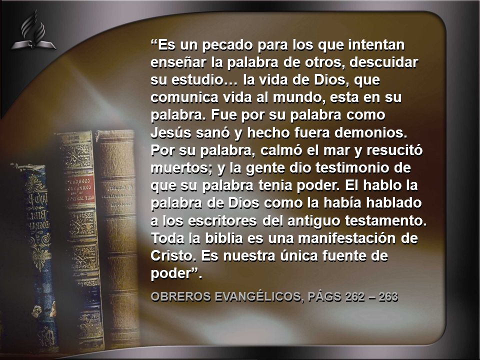 Es un pecado para los que intentan enseñar la palabra de otros, descuidar su estudio… la vida de Dios, que comunica vida al mundo, esta en su palabra. Fue por su palabra como Jesús sanó y hecho fuera demonios. Por su palabra, calmó el mar y resucitó muertos; y la gente dio testimonio de que su palabra tenia poder. El hablo la palabra de Dios como la había hablado a los escritores del antiguo testamento. Toda la biblia es una manifestación de Cristo. Es nuestra única fuente de poder .