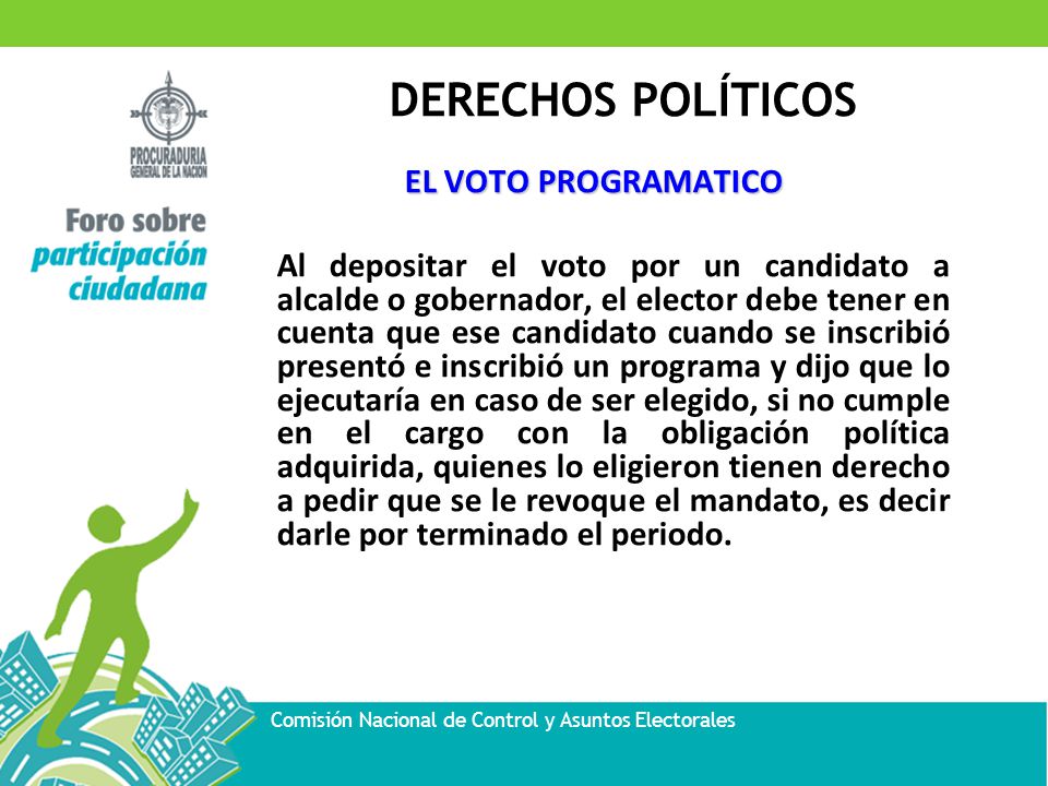 EL VOTO PROGRAMATICO Al depositar el voto por un candidato a alcalde o gobernador, el elector debe tener en cuenta que ese candidato cuando se inscribió presentó e inscribió un programa y dijo que lo ejecutaría en caso de ser elegido, si no cumple en el cargo con la obligación política adquirida, quienes lo eligieron tienen derecho a pedir que se le revoque el mandato, es decir darle por terminado el periodo.