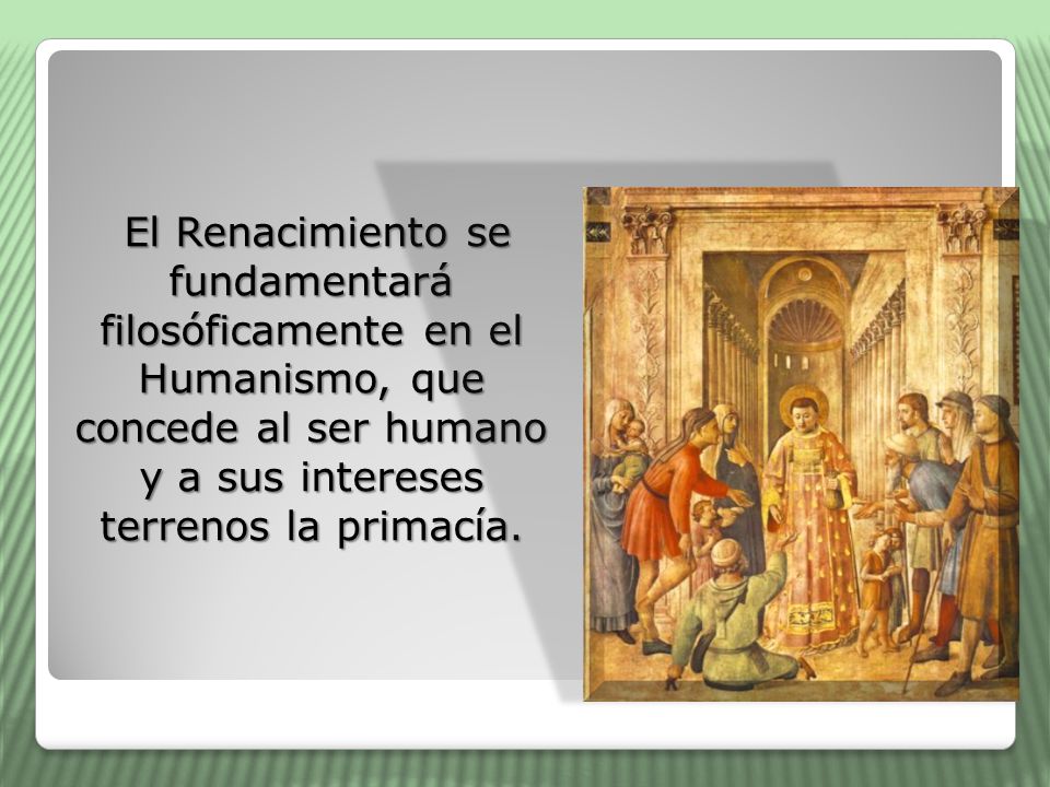 El Renacimiento se fundamentará filosóficamente en el Humanismo, que concede al ser humano y a sus intereses terrenos la primacía.
