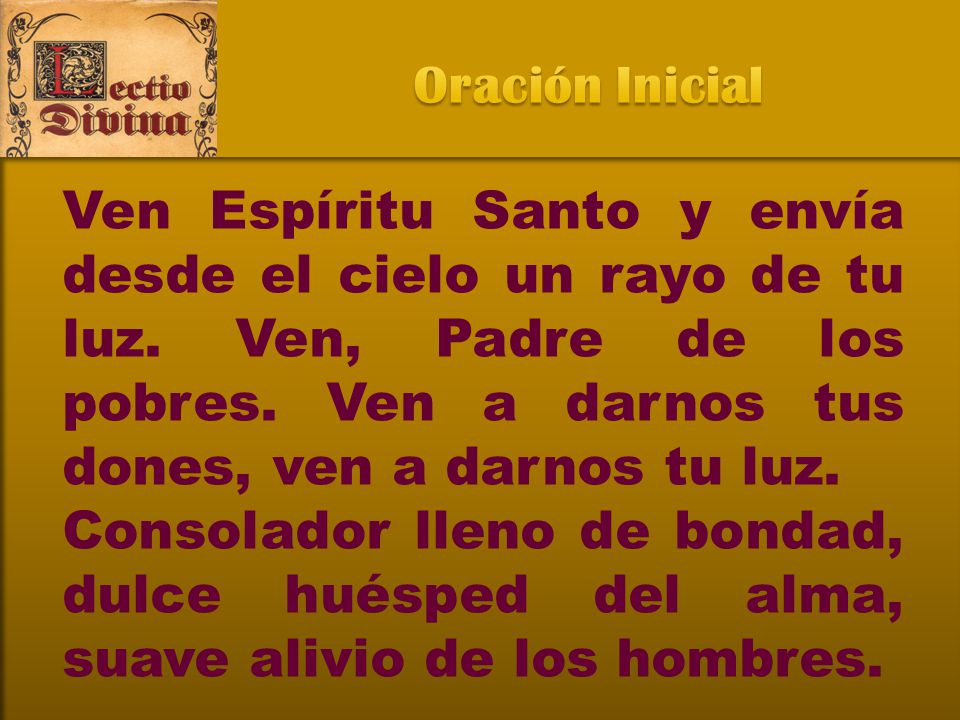 Oración Inicial Ven Espíritu Santo y envía desde el cielo un rayo de tu luz. Ven, Padre de los pobres. Ven a darnos tus dones, ven a darnos tu luz.