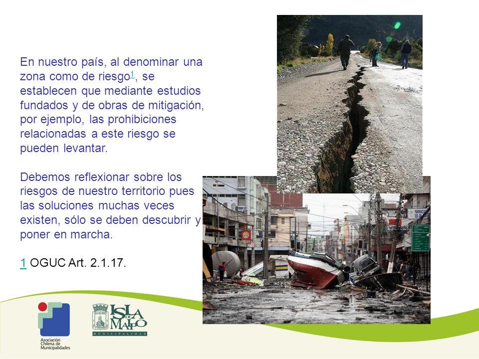 En nuestro país, al denominar una zona como de riesgo1, se establecen que mediante estudios fundados y de obras de mitigación, por ejemplo, las prohibiciones relacionadas a este riesgo se pueden levantar.