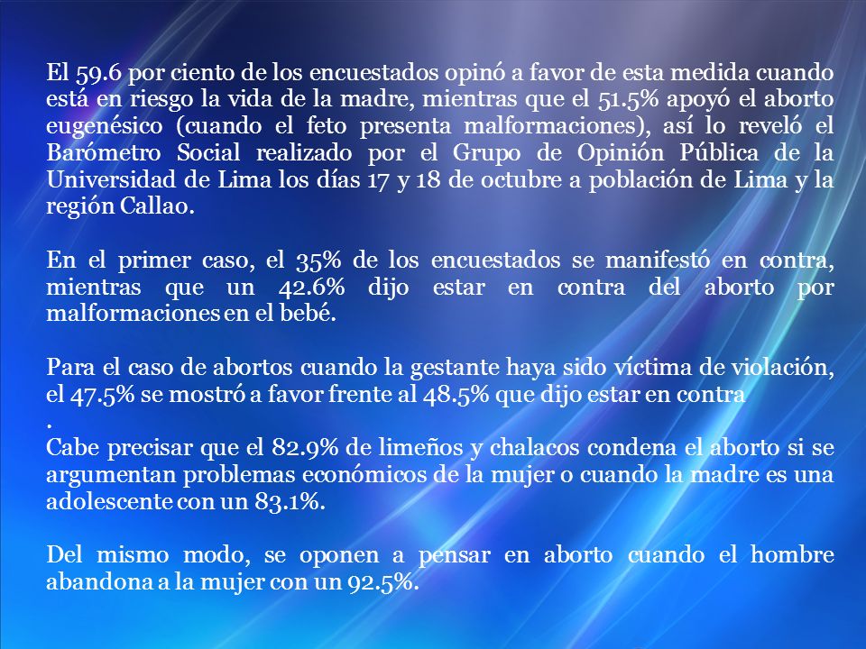 El 59.6 por ciento de los encuestados opinó a favor de esta medida cuando está en riesgo la vida de la madre, mientras que el 51.5% apoyó el aborto eugenésico (cuando el feto presenta malformaciones), así lo reveló el Barómetro Social realizado por el Grupo de Opinión Pública de la Universidad de Lima los días 17 y 18 de octubre a población de Lima y la región Callao.