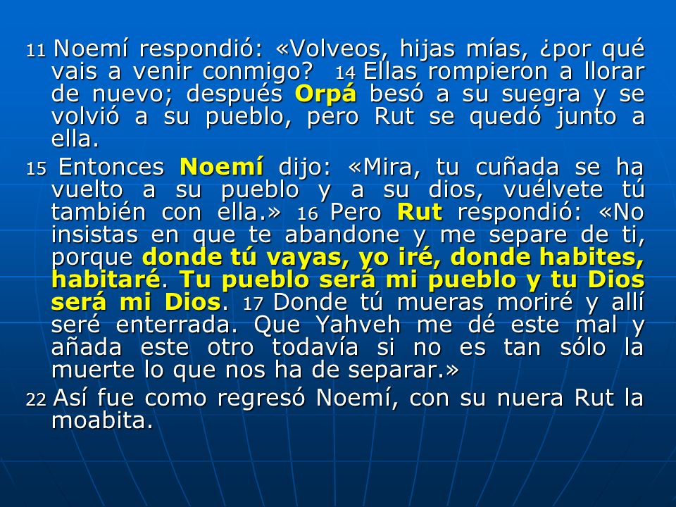 11 Noemí respondió: «Volveos, hijas mías, ¿por qué vais a venir conmigo 14 Ellas rompieron a llorar de nuevo; después Orpá besó a su suegra y se volvió a su pueblo, pero Rut se quedó junto a ella.