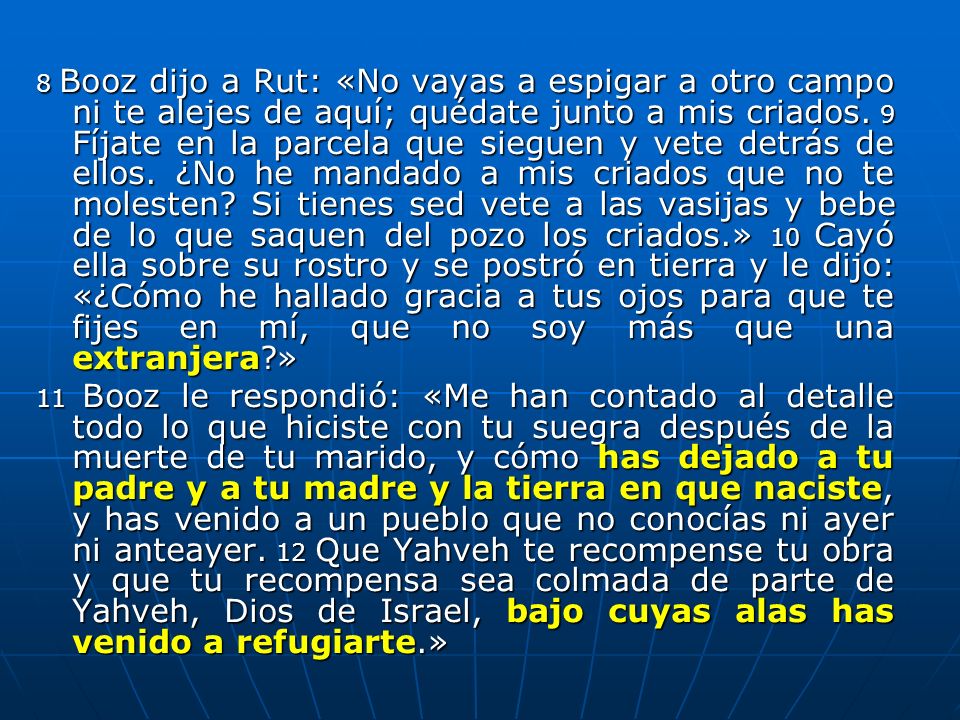 8 Booz dijo a Rut: «No vayas a espigar a otro campo ni te alejes de aquí; quédate junto a mis criados. 9 Fíjate en la parcela que sieguen y vete detrás de ellos. ¿No he mandado a mis criados que no te molesten Si tienes sed vete a las vasijas y bebe de lo que saquen del pozo los criados.» 10 Cayó ella sobre su rostro y se postró en tierra y le dijo: «¿Cómo he hallado gracia a tus ojos para que te fijes en mí, que no soy más que una extranjera »