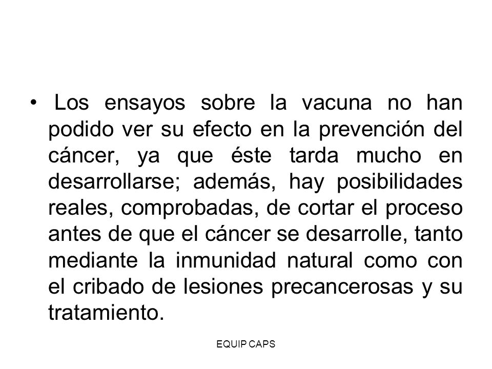 Los ensayos sobre la vacuna no han podido ver su efecto en la prevención del cáncer, ya que éste tarda mucho en desarrollarse; además, hay posibilidades reales, comprobadas, de cortar el proceso antes de que el cáncer se desarrolle, tanto mediante la inmunidad natural como con el cribado de lesiones precancerosas y su tratamiento.