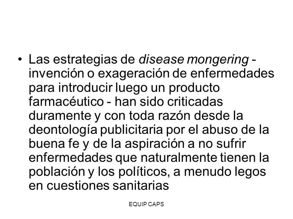 Las estrategias de disease mongering - invención o exageración de enfermedades para introducir luego un producto farmacéutico - han sido criticadas duramente y con toda razón desde la deontología publicitaria por el abuso de la buena fe y de la aspiración a no sufrir enfermedades que naturalmente tienen la población y los políticos, a menudo legos en cuestiones sanitarias