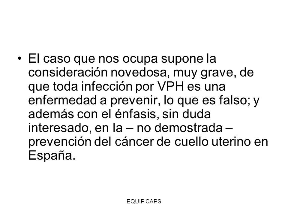 El caso que nos ocupa supone la consideración novedosa, muy grave, de que toda infección por VPH es una enfermedad a prevenir, lo que es falso; y además con el énfasis, sin duda interesado, en la – no demostrada – prevención del cáncer de cuello uterino en España.