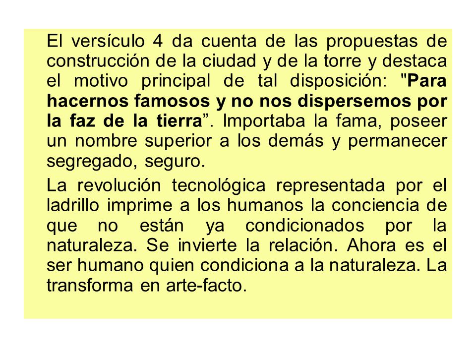 El versículo 4 da cuenta de las propuestas de construcción de la ciudad y de la torre y destaca el motivo principal de tal disposición: Para hacernos famosos y no nos dispersemos por la faz de la tierra . Importaba la fama, poseer un nombre superior a los demás y permanecer segregado, seguro.