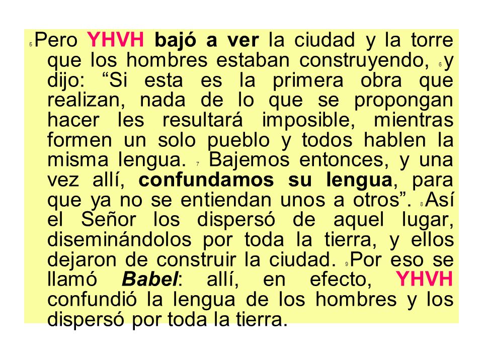 5 Pero YHVH bajó a ver la ciudad y la torre que los hombres estaban construyendo, 6 y dijo: Si esta es la primera obra que realizan, nada de lo que se propongan hacer les resultará imposible, mientras formen un solo pueblo y todos hablen la misma lengua.