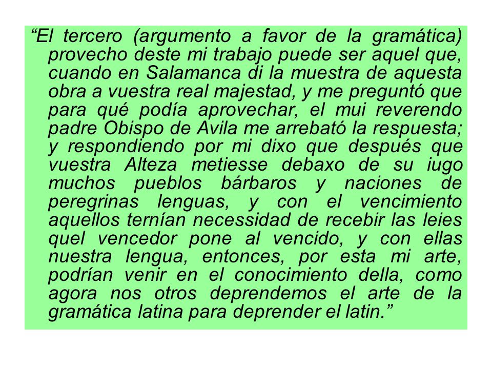 El tercero (argumento a favor de la gramática) provecho deste mi trabajo puede ser aquel que, cuando en Salamanca di la muestra de aquesta obra a vuestra real majestad, y me preguntó que para qué podía aprovechar, el mui reverendo padre Obispo de Avila me arrebató la respuesta; y respondiendo por mi dixo que después que vuestra Alteza metiesse debaxo de su iugo muchos pueblos bárbaros y naciones de peregrinas lenguas, y con el vencimiento aquellos ternían necessidad de recebir las leies quel vencedor pone al vencido, y con ellas nuestra lengua, entonces, por esta mi arte, podrían venir en el conocimiento della, como agora nos otros deprendemos el arte de la gramática latina para deprender el latin.