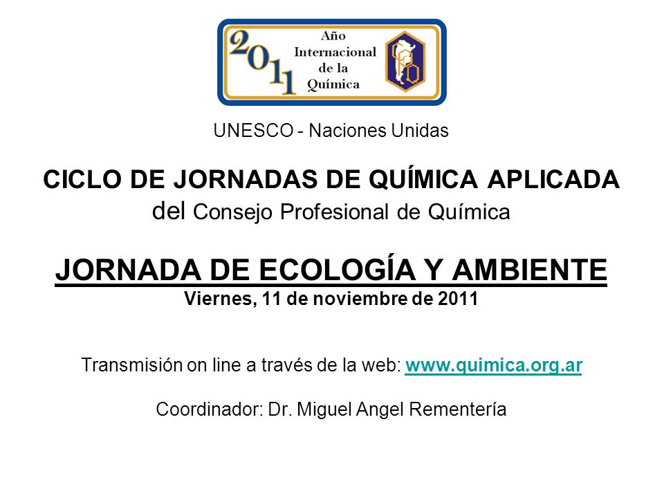 UNESCO - Naciones Unidas CICLO DE JORNADAS DE QUÍMICA APLICADA del Consejo Profesional de Química JORNADA DE ECOLOGÍA Y AMBIENTE Viernes, 11 de noviembre de 2011 Transmisión on line a través de la web:   Coordinador: Dr.