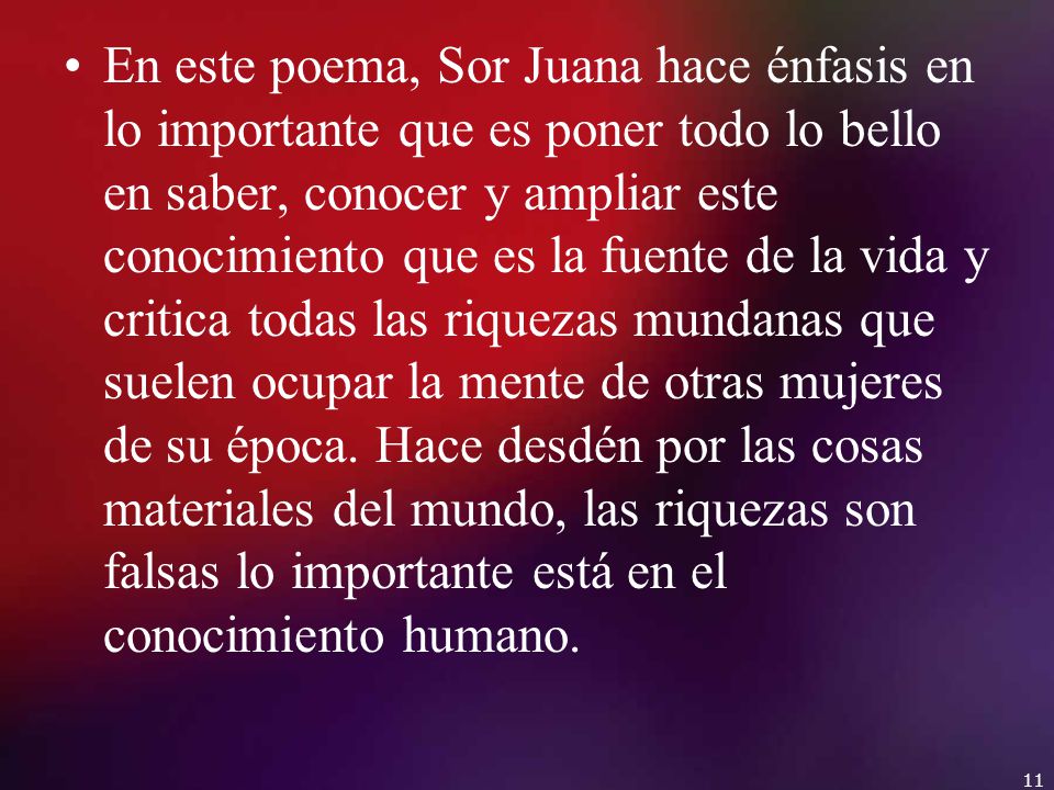 En este poema, Sor Juana hace énfasis en lo importante que es poner todo lo bello en saber, conocer y ampliar este conocimiento que es la fuente de la vida y critica todas las riquezas mundanas que suelen ocupar la mente de otras mujeres de su época.